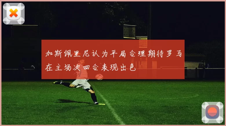 加斯佩里尼认为平局合理期待罗马在主场次回合表现出色