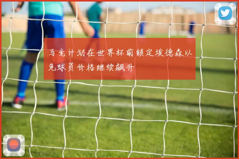 马竞计划在世界杯前锁定埃德森以免球员价格继续飙升