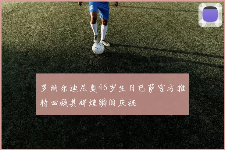 罗纳尔迪尼奥46岁生日巴萨官方推特回顾其辉煌瞬间庆祝