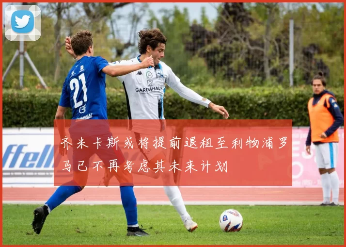 齐米卡斯或将提前退租至利物浦罗马已不再考虑其未来计划