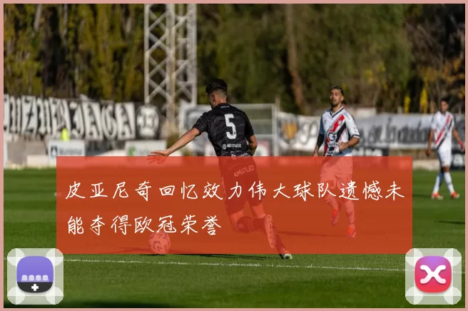 皮亚尼奇回忆效力伟大球队遗憾未能夺得欧冠荣誉