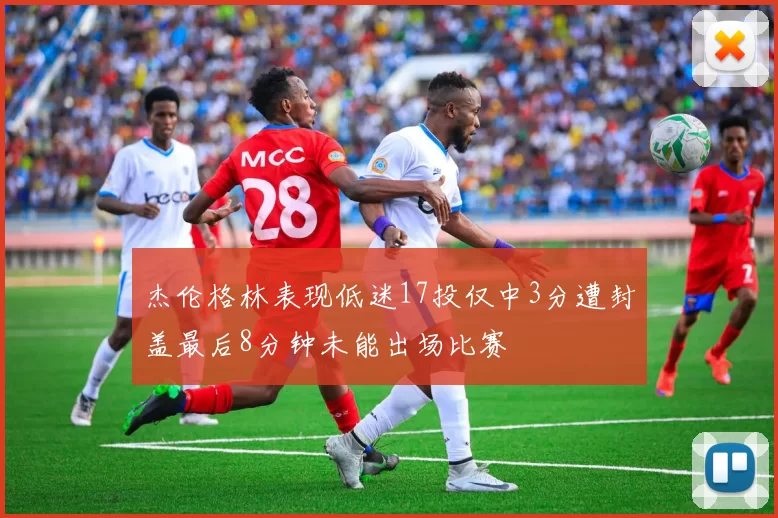 杰伦格林表现低迷17投仅中3分遭封盖最后8分钟未能出场比赛