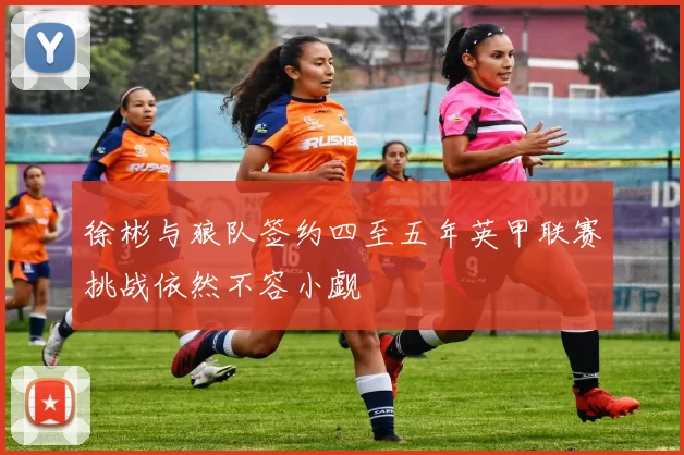 徐彬与狼队签约四至五年英甲联赛挑战依然不容小觑