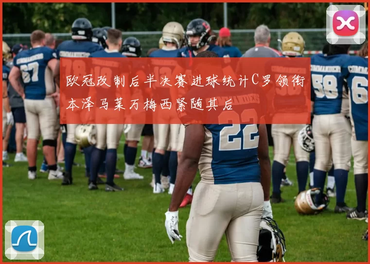 欧冠改制后半决赛进球统计C罗领衔本泽马莱万梅西紧随其后