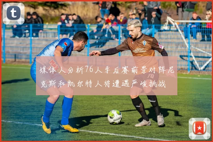 媒体人分析76人季后赛前景对阵尼克斯和凯尔特人将遭遇严峻挑战