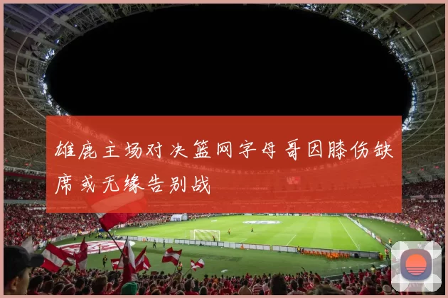 雄鹿主场对决篮网字母哥因膝伤缺席或无缘告别战