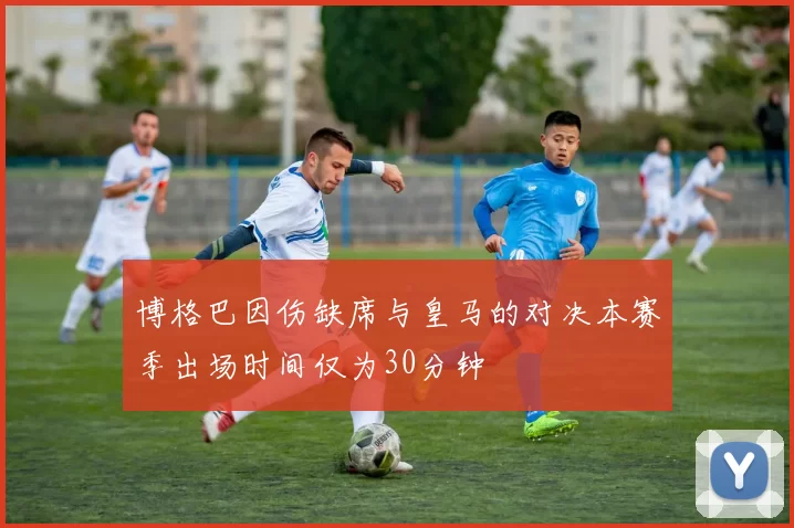 博格巴因伤缺席与皇马的对决本赛季出场时间仅为30分钟
