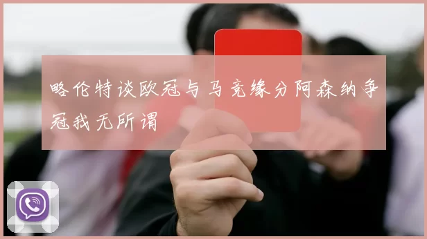 略伦特谈欧冠与马竞缘分阿森纳争冠我无所谓