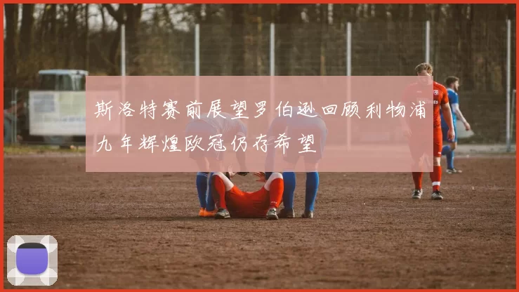 斯洛特赛前展望罗伯逊回顾利物浦九年辉煌欧冠仍存希望