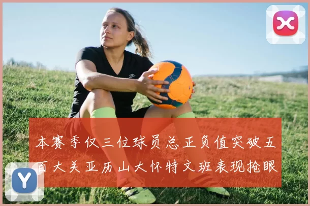 本赛季仅三位球员总正负值突破五百大关亚历山大怀特文班表现抢眼