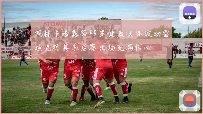 佩林卡透露蒂耶罗健康状况波动雷迪克对其季后赛出场充满信心