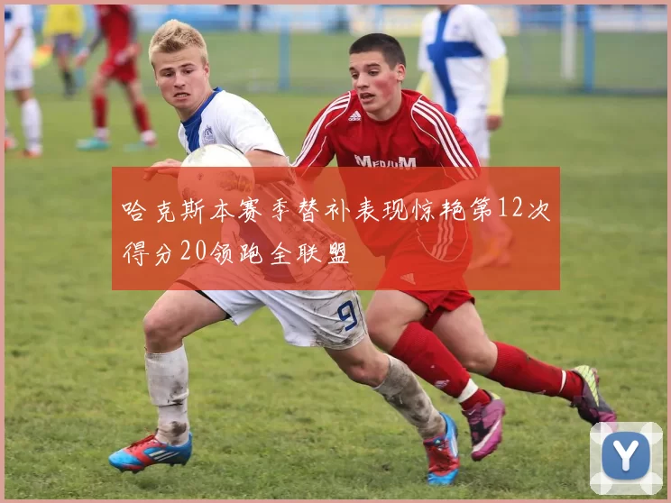 哈克斯本赛季替补表现惊艳第12次得分20领跑全联盟
